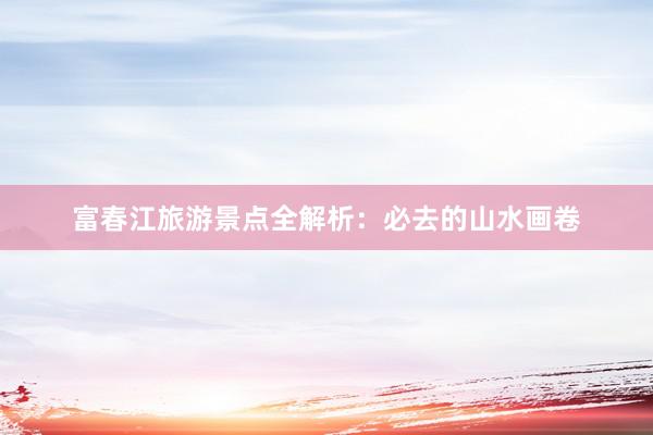 富春江旅游景点全解析：必去的山水画卷